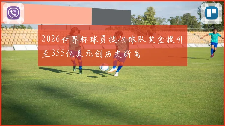 2026世界杯球员提供球队奖金提升至355亿美元创历史新高