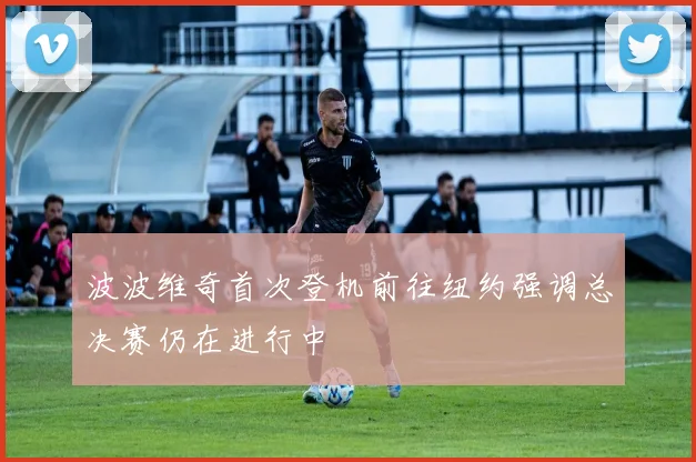 波波维奇首次登机前往纽约强调总决赛仍在进行中