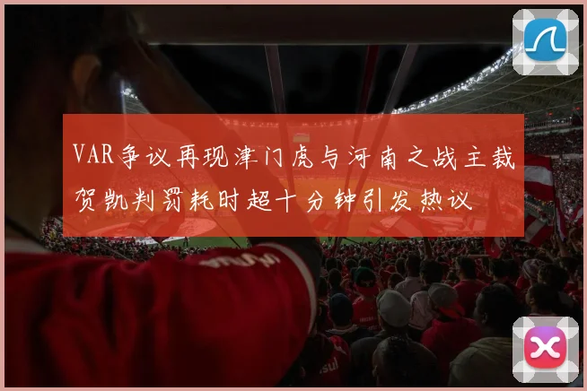 VAR争议再现津门虎与河南之战主裁贺凯判罚耗时超十分钟引发热议