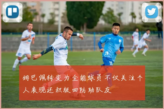 姆巴佩转变为全能球员不仅关注个人表现还积极回防助队友