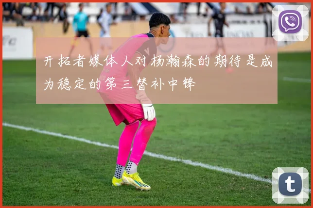 开拓者媒体人对杨瀚森的期待是成为稳定的第三替补中锋