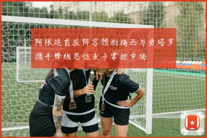 阿根廷首发阵容预测梅西与劳塔罗携手锋线恩佐麦卡掌控中场