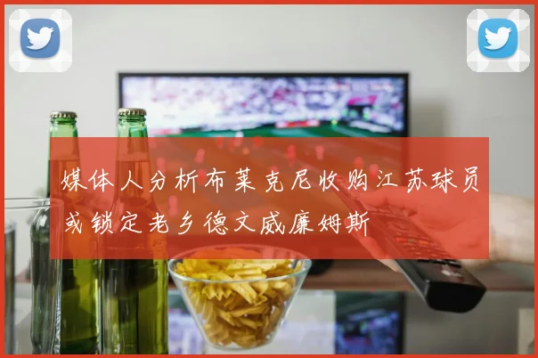 媒体人分析布莱克尼收购江苏球员或锁定老乡德文威廉姆斯