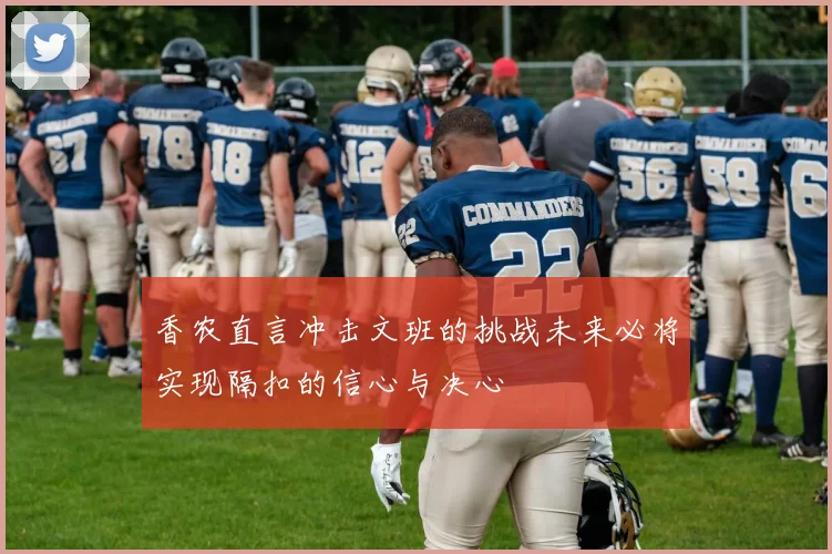 香农直言冲击文班的挑战未来必将实现隔扣的信心与决心