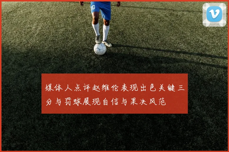 媒体人点评赵维伦表现出色关键三分与罚球展现自信与果决风范